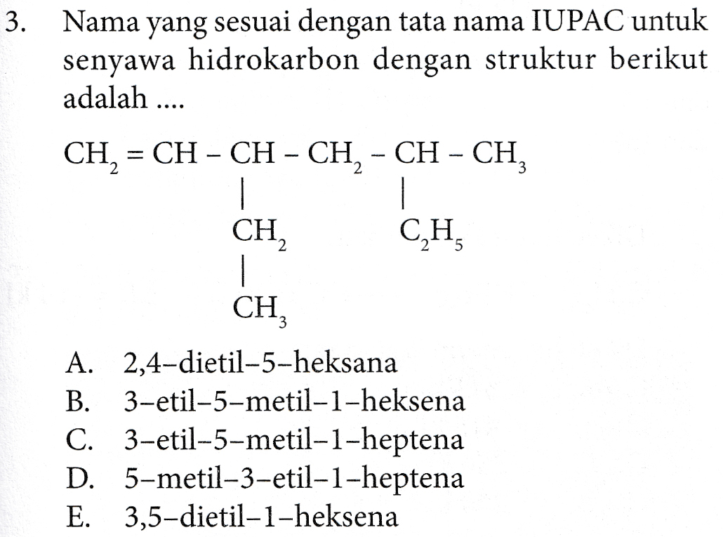 3. Nama yang sesuai dengan tata nama IUPAC untuk senyawa hidrokarbon dengan struktur berikut adalah .... CH, = CH – CH – CH, - CH - CH, CH, CH, CH, A. 2,4-dietil-5-heksana B. 3-etil-5-metil-1-heksena C. 3-etil-5-metil-1-heptena D. 5-metil-3-etil-1-heptena E. 3,5-dietil-1-heksena 