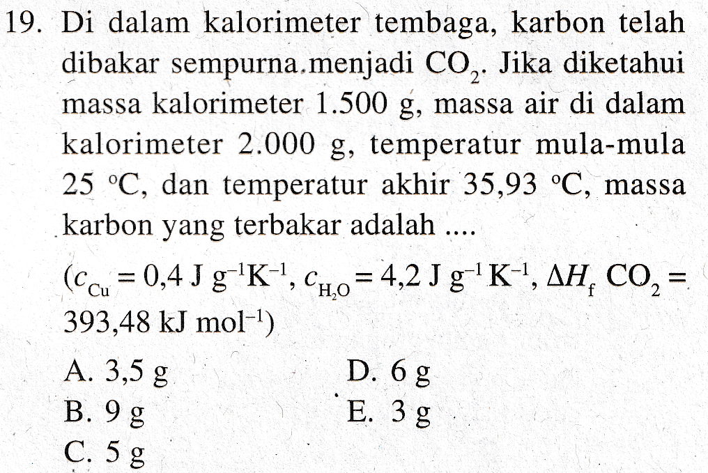 19. Di dalam kalorimeter tembaga, karbon telah dibakar sempurna, menjadi CO2. Jika diketahui massa kalorimeter 1.500 g, massa air di dalam kalorimeter 2.000 g, temperatur mula-mula 25 °C, dan temperatur akhir 35,93 °C, massa karbon yang terbakar adalah ... (ccu = 0,4 J g-K-1, C1,0 = 4,2 J g'K-I, AH, CO2 = 393,48 kJ mol-1) A. 3,5 g .... D. 6 g E. 3 g B. 9 g C. 5 g 