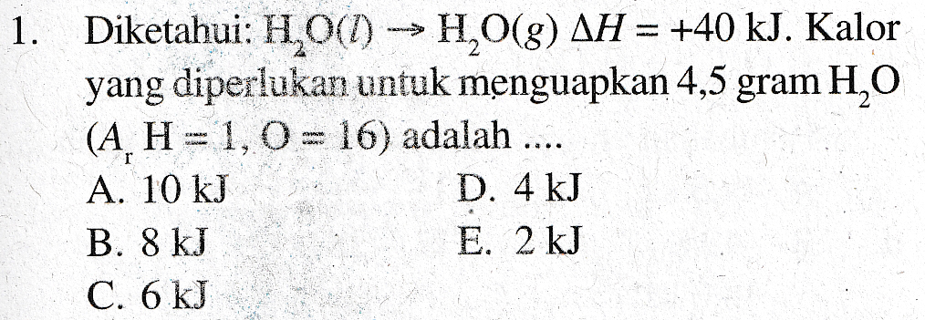 Diketahui: H.O() -- HO(8) AH = +40 kJ. Kalor yang diperlukan untuk menguapkan 4,5 gram H2O (A H= 1,0= 16) adalah .... A. 10 kJ D. 4 kJ B. 8 kJ E. 2 kJ C. 6 kJ 