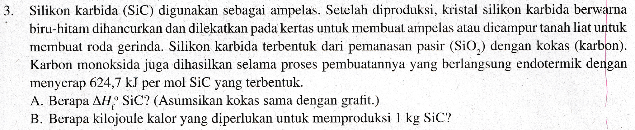 3. Silikon karbida (SiC) digunakan sebagai ampelas. Setelah diproduksi, kristal silikon karbida berwarna biru-hitam dihancurkan dan dilekatkan pada kertas untuk membuat ampelas atau dicampur tanah liat untuk membuat roda gerinda. Silikon karbida terbentuk dari pemanasan pasir (SiO2) dengan kokas (karbon). Karbon monoksida juga dihasilkan selama proses pembuatannya yang berlangsung endotermik dengan menyerap 624,7 kJ per mol SiC yang terbentuk. A. Berapa AHSiC? (Asumsikan kokas sama dengan grafit.) B. Berapa kilojoule kalor yang diperlukan untuk memproduksi 1 kg SiC? 