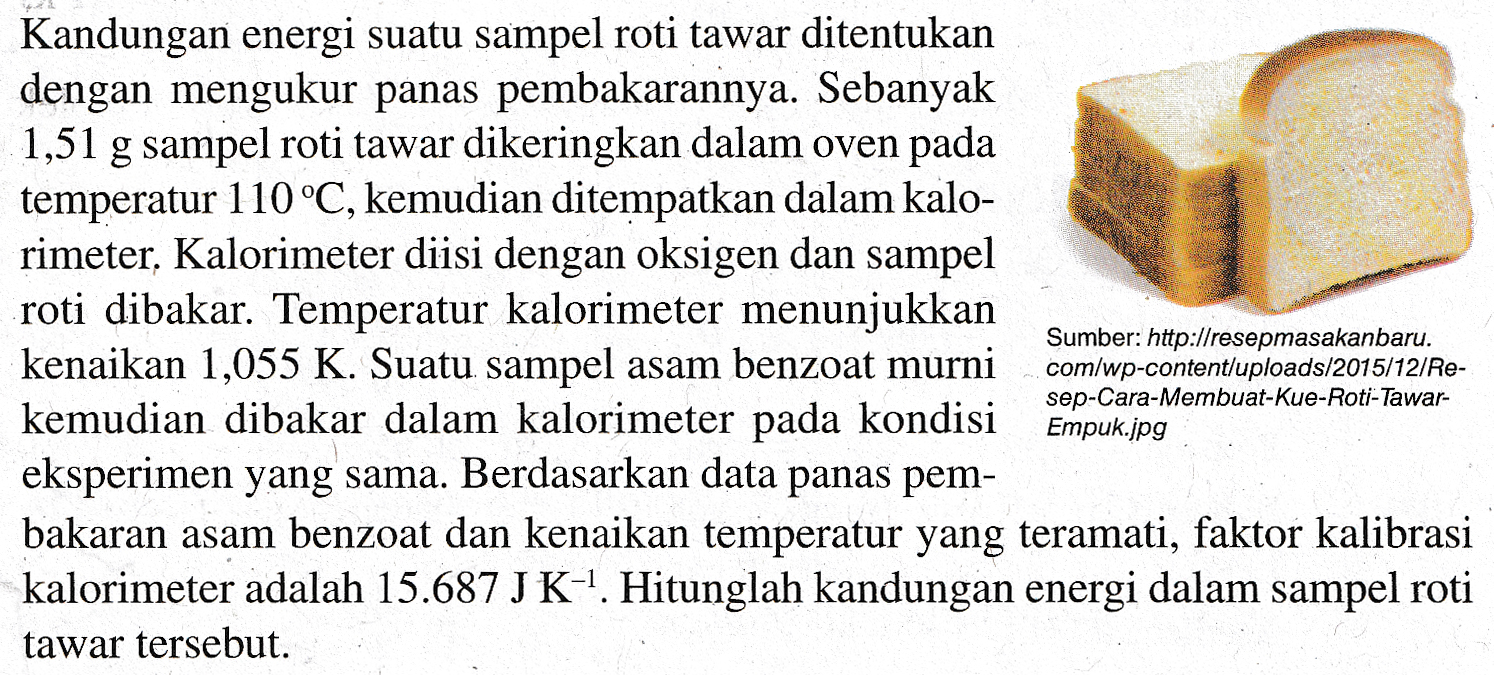 Kandungan energi suatu sampel roti tawar ditentukan dengan mengukur panas pembakarannya. Sebanyak 1,51 g sampel roti tawar dikeringkan dalam oven pada temperatur 110°C, kemudian ditempatkan dalam kalo- rimeter. Kalorimeter diisi dengan oksigen dan sampel roti dibakar. Temperatur kalorimeter menunjukkan Sumber: http://resepmasakanbaru. kenaikan 1,055 K. Suatu sampel asam benzoat murni com/wp-content/uploads/2015/12/Re- kemudian dibakar dalam kalorimeter pada kondisi eksperimen yang sama. Berdasarkan data panas pem- bakaran asam benzoat dan kenaikan temperatur yang teramati, faktor kalibrasi kalorimeter adalah 15.687 J K-1. Hitunglah kandungan energi dalam sampel roti tawar tersebut. sep-Cara-Membuat-kue-Roti-Tawar- Empuk.jpg 