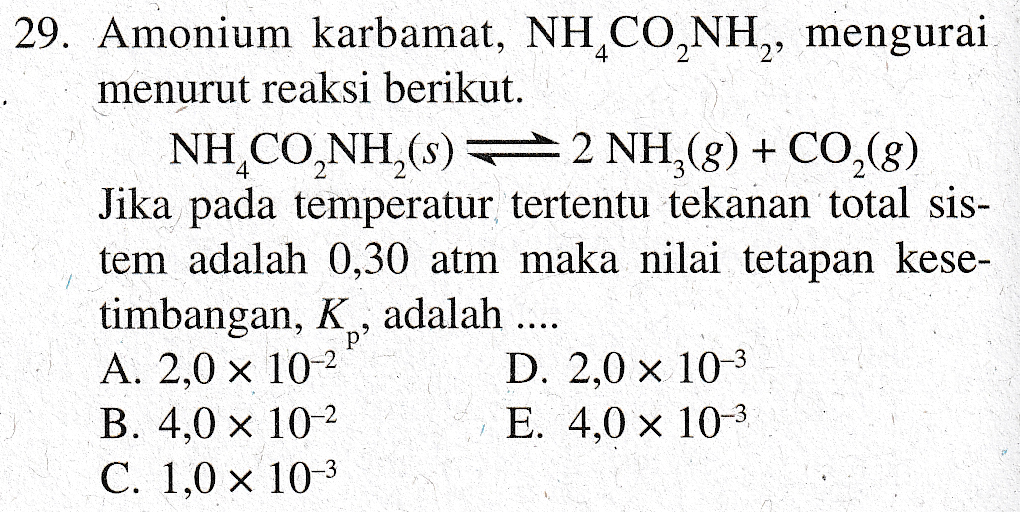 29. Amonium karbamat, NH,CONH,, mengurai menurut reaksi berikut. NH CO,NH,(s) =2 NH,g) + CO,(g) Jika pada temperatur tertentu tekanan total sis- tem adalah 0,30 atm maka nilai tetapan kese- timbangan, K , adalah .... A. 2,0 x 10-2 D. 2,0 x 10-3 B. 4,0 x 10-2 E. 4,0 x 10-3 C. 1.0 x 10-3 p 