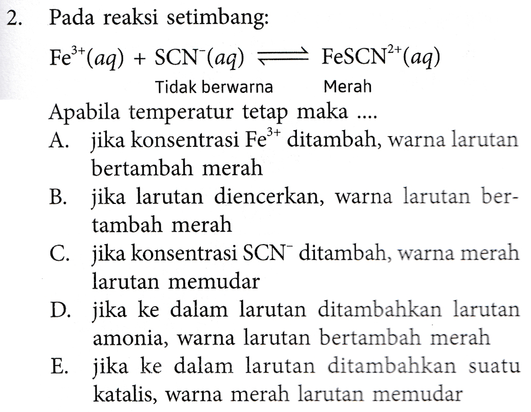 2 . Pada reaksi setimbang: Fe3+ (aq) + SCN (aq) FeSCN2+(aq) Tidak berwarna Merah Apabila temperatur tetap maka .... A. jika konsentrasi Fe3+ ditambah, warna larutan bertambah merah B. jika larutan diencerkan, warna larutan ber- tambah merah C. jika konsentrasi SCN ditambah, warna merah larutan memudar D. jika ke dalam larutan ditambahkan larutan amonia, warna larutan bertambah merah E. jika ke dalam larutan ditambahkan suatu katalis, warna merah larutan memudar 
