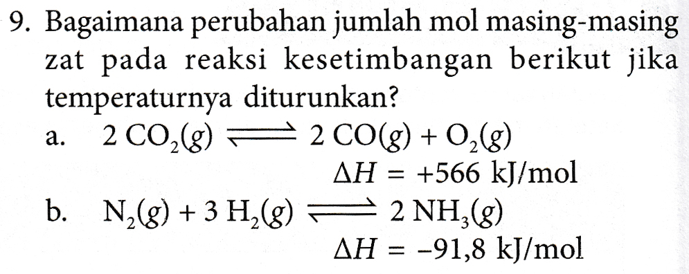 9. Bagaimana perubahan jumlah mol masing-masing zat pada reaksi kesetimbangan berikut jika temperaturnya diturunkan? a. 2 CO2(g) = 2 CO(g) + O2(g) AH = +566 kJ/mol b. N2(g) + 3 H2(8) 2 NHẠg) AH = -91,8 kJ/mol 