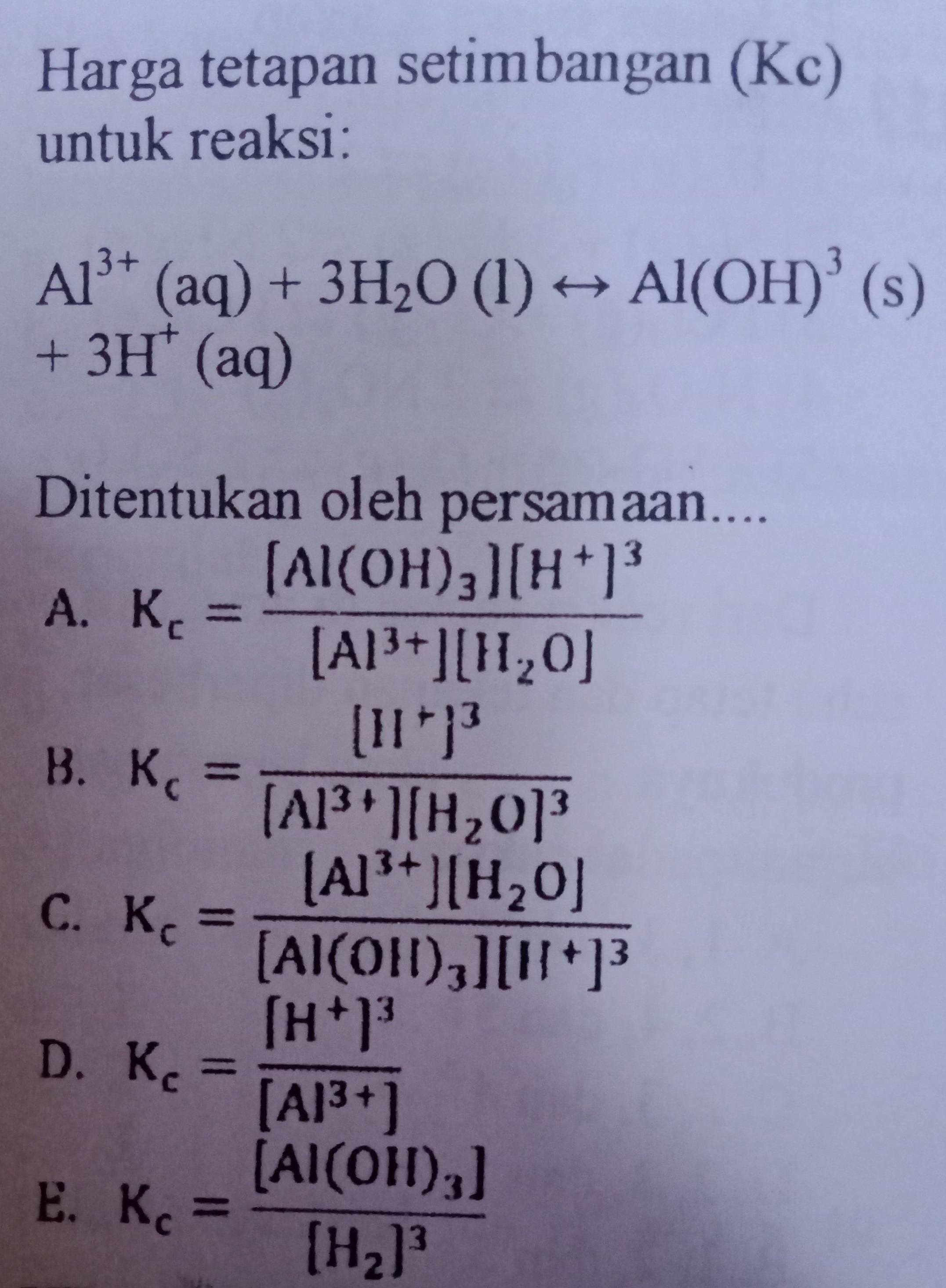 Harga tetapan setimbangan (Kc) untuk reaksi: Al3+ (aq) + 3H20 (1) ++ Al(OH)' (s) + 3H+ (aq) Ditentukan oleh persamaan.... (Al(OH)3][H+13 A. Kc = [A1P+][1,0) (11") B. K = (Al3+ ][H20] (AlP+][H20 C. Kc [Al(OH)3][11] (H) D. Kc [A13+1 [Al(OH)3] E. KO (H21 3 