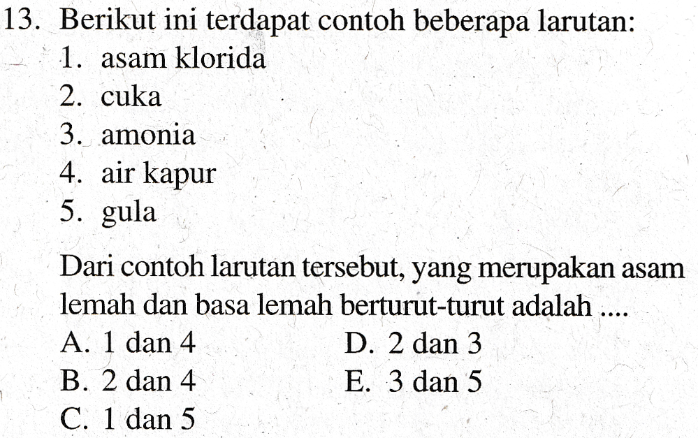 13. Berikut ini terdapat contoh beberapa larutan: 1. asam klorida 2. cuka 3. amonia 4. air kapur 5. gula Dari contoh larutan tersebut, yang merupakan asam lemah dan basa lemah berturut-turut adalah .... A. 1 dan 4 D. 2 dan 3 B. 2 dan 4 E. 3 dan 5 C. 1 dan 5 