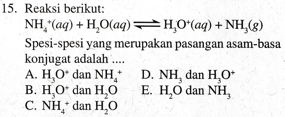 15. Reaksi berikut: NHẤ(aq) + H2Oaq) #HO*(aq) + NH28) Spesi-spesi yang merupakan pasangan asam-basa konjugat adalah .... A. HO* dan NH * D. NH, dan H10 B. H,O+ dan H,O E. H2O dan NH, C. NH" dan H2O 