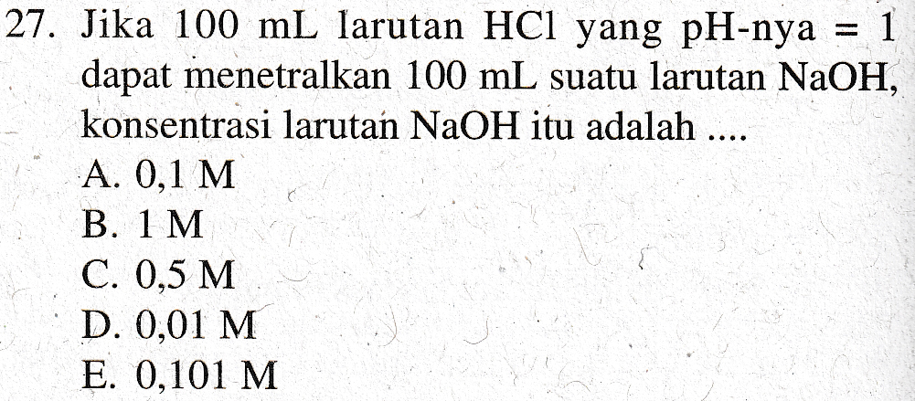 27. Jika 100 mL larutan HCl yang pH-nya 1 dapat menetralkan 100 mL suatu larutan NaOH, konsentrasi larutan NaOH itu adalah .... A. 0,1 M B. 1 M C. 0,5 M D. 0,01 M E. 0,101 M 