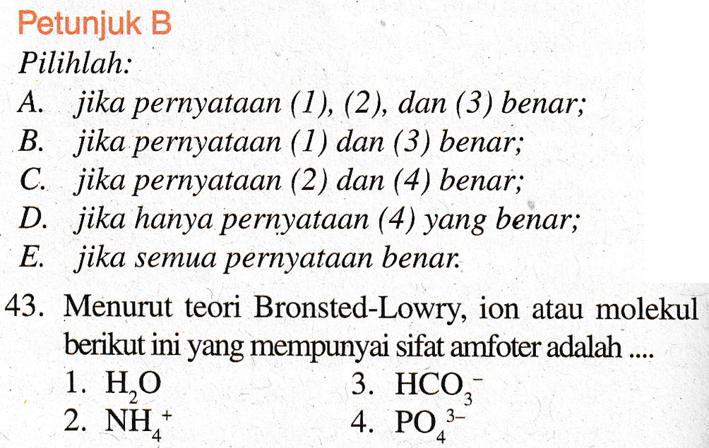 Petunjuk B Pilihlah: A. jika pernyataan (1), (2), dan (3) benar; B. jika pernyataan (1) dan (3) benar; C. jika pernyataan (2) dan (4) benar; D. jika hanya pernyataan (4) yang benar; E. jika semua pernyataan benar. 43. Menurut teori Bronsted-Lowry, ion atau molekul berikut ini yang mempunyai sifat amfoter adalah .... 1. HO 3. HCO, 2. NH, 4. PO 3- 4 