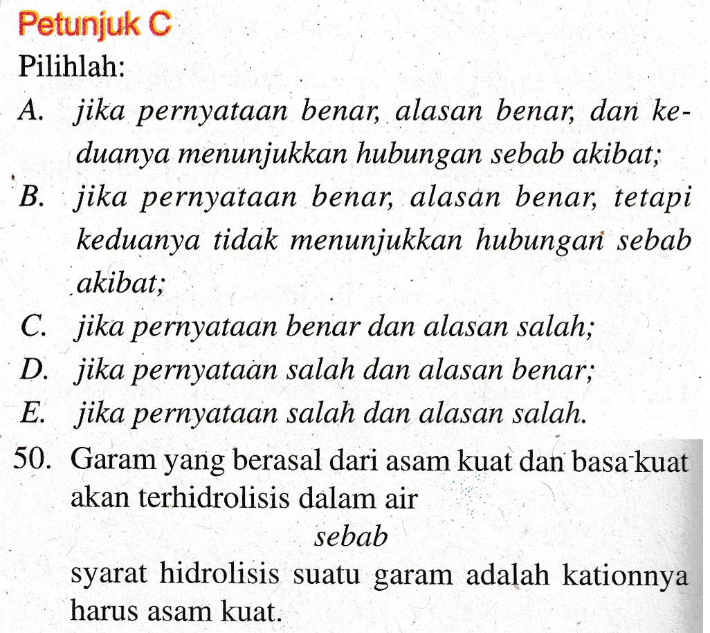 Petunjuk C Pilihlah: A. jika pernyataan benar, alasan benar, dan ke- duanya menunjukkan hubungan sebab akibat; B. jika pernyataan benar, alasan benar, tetapi keduanya tidak menunjukkan hubungan sebab akibat; C. jika pernyataan benar dan alasan salah; D. jika pernyataan salah dan alasan benar; E. jika pernyataan salah dan alasan salah. 50. Garam yang berasal dari asam kuat dan basa kuat akan terhidrolisis dalam air sebab syarat hidrolisis suatu garam adalah kationnya harus asam kuat. 