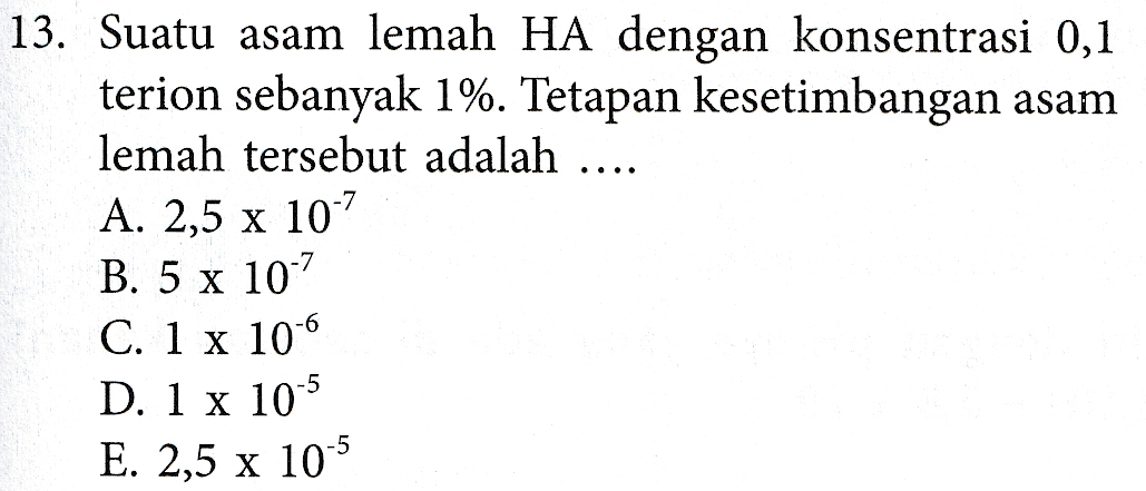 13. Suatu asam lemah HA dengan konsentrasi 0,1 terion sebanyak 1%. Tetapan kesetimbangan asam lemah tersebut adalah ..... A. 2,5 x 107 B. 5 x 10-7 C. 1 x 10-6 D. 1 x 10-5 E. 2,5 x 10-5 