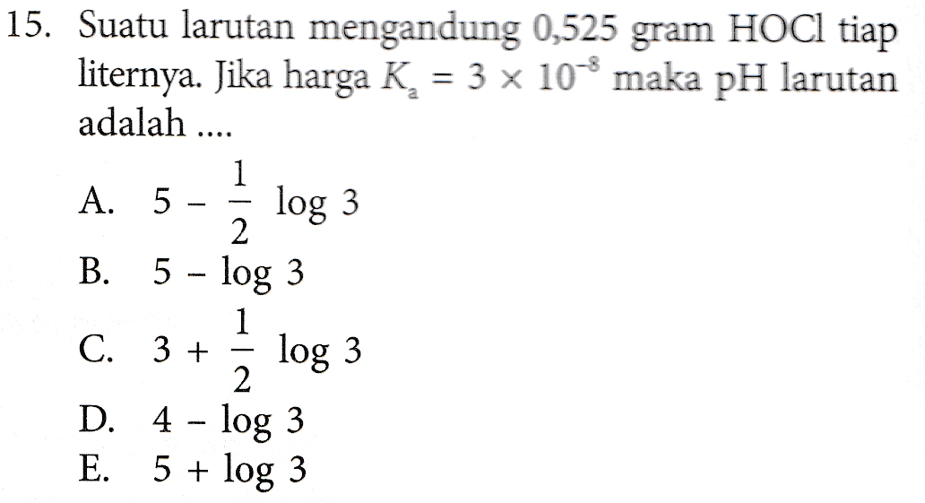 15. Suatu larutan mengandung 0,525 gram HOCI tiap liternya. Jika harga K, = 3 10% maka pH larutan adalah .... log 3 1 A. 5 2 B. 5 – log 3 1 C. 3 + log 3 2 D. 4 - log 3 E. 5 + log 3 
