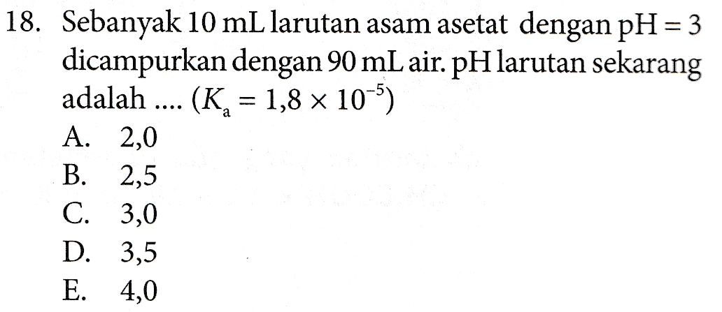 18. Sebanyak 10 mL larutan asam asetat dengan pH = 3 dicampurkan dengan 90 mL air. pH larutan sekarang adalah .... (K= 1,8 x 10-5) A. 2,0 B. 2,5 C. 3,0 D. 3,5 E. 4,0 