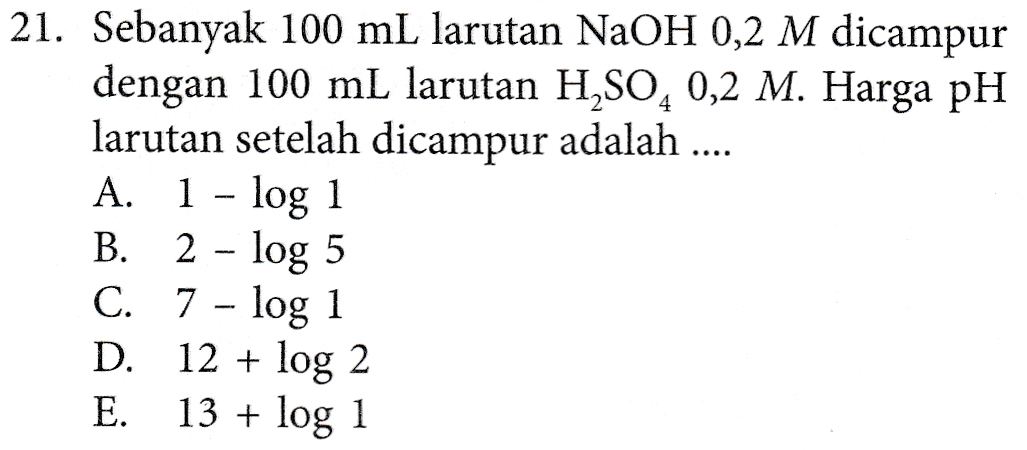21. Sebanyak 100 mL larutan NaOH 0,2 M dicampur dengan 100 mL larutan H2SO4 0,2 M. Harga pH larutan setelah dicampur adalah ... A. 1 - log 1 B. 2 - log 5 C. 7 – log 1 D. 12 + log 2 E. 13 + log 1 