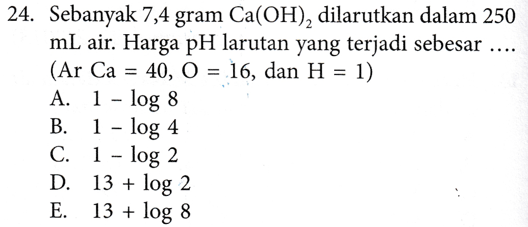 24. Sebanyak 7,4 gram Ca(OH), dilarutkan dalam 250 mL air. Harga pH larutan yang terjadi sebesar .... (Ar Ca = 40, O = 16, dan H = 1) A. 1 - log 8 B. 1 - log 4 C. 1 - log 2 D. 13 + log 2 E. 13 + log 8 