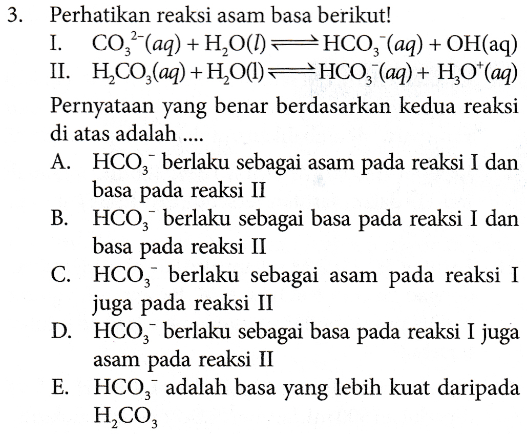 II. 3. Perhatikan reaksi asam basa berikut! I. C0,- (aq) + H2O() PHCO3- (aq) + OH(aq) HCO3(aq) + H2O(l) + HCO3(aq) + H2O*(aq) Pernyataan yang benar berdasarkan kedua reaksi di atas adalah .... A. HCO3 berlaku sebagai asam pada reaksi I dan basa pada reaksi II B. HCO, berlaku sebagai basa pada reaksi I dan basa pada reaksi II C. HCO, berlaku sebagai asam pada reaksi I juga pada reaksi II D. HCO, berlaku sebagai basa pada reaksi I juga asam pada reaksi II E. HCO3 adalah basa yang lebih kuat daripada H2CO3 