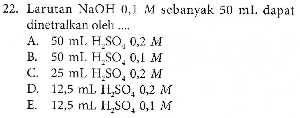 22. Larutan NaOH 0,1 M sebanyak 50 mL dapat dinetralkan oleh ... A. 50 mL H2SO4 0,2 M B. 50 mL H,SO4 0,1 M C. 25 mL H2SO4 0,2 M D. 12,5 mL H2SO4 0,2 M E. 12,5 mL H2SO4 0,1 M 