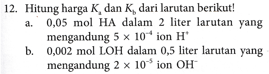 a. 12. Hitung harga K, dan K dari larutan berikut! 0,05 mol HA dalam 2 liter larutan yang mengandung 5 x 10-4 ion H+ b. 0,002 mol LOH dalam 0,5 liter larutan yang mengandung 2 x 10-4 ion OH 