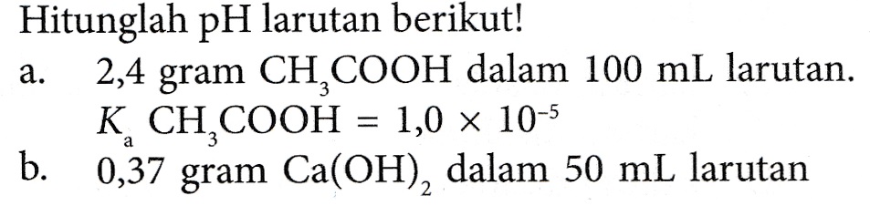 a. Hitunglah pH larutan berikut! 2,4 gram CH COOH dalam 100 mL larutan. K CH COOH = 1,0 x 10-5 b. 0,37 gram Ca(OH), dalam 50 mL larutan 
