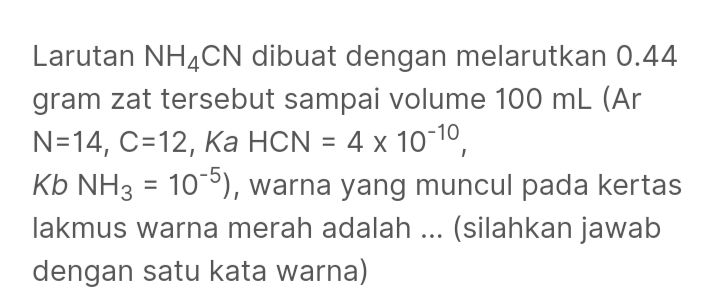 Larutan NH4CN dibuat dengan melarutkan 0.44 gram zat tersebut sampai volume 100 mL (Ar N=14, C=12, Ka HCN = 4 x 10-10, Kb NH3 = 10-5), warna yang muncul pada kertas lakmus warna merah adalah ... (silahkan jawab dengan satu kata warna) 