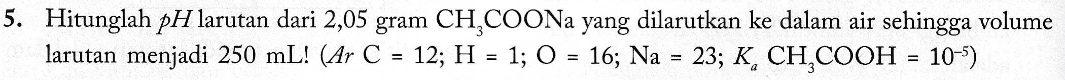 5. Hitunglah pH larutan dari 2,05 gram CH COONa yang dilarutkan ke dalam air sehingga volume larutan menjadi 250 mL! (Ar C = 12; H = 1; O = 16; Na = 23; K, CH,COOH = 10-5) 