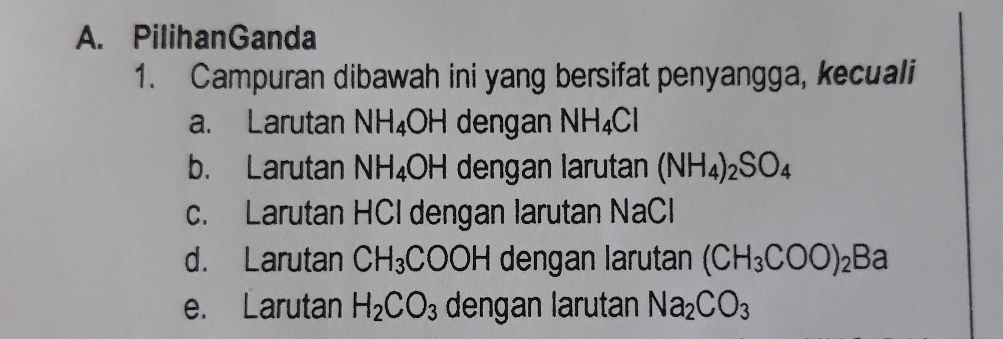 A. Pilihan Ganda 1. Campuran dibawah ini yang bersifat penyangga, kecuali a. Larutan NH4OH dengan NH4Cl b. Larutan NH4OH dengan larutan (NH4)2SO4 Larutan HCl dengan larutan Naci d. Larutan CH3COOH dengan larutan (CH3COO)2Ba e. Larutan H2CO3 dengan larutan Na2CO3 C. 