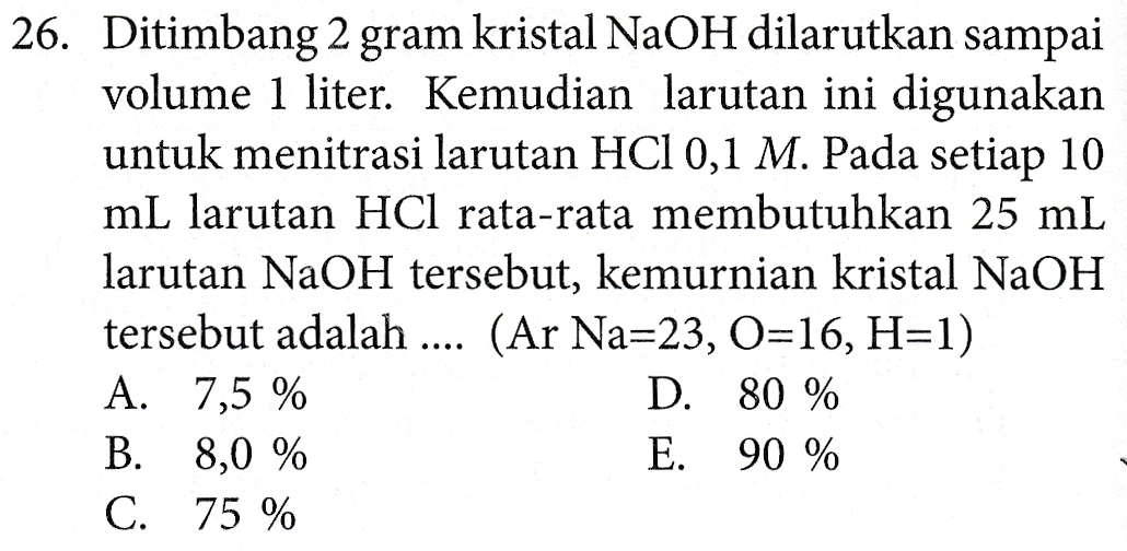 26. Ditimbang 2 gram kristal NaOH dilarutkan sampai volume 1 liter. Kemudian larutan ini digunakan untuk menitrasi larutan HCl 0,1 M. Pada setiap 10 mL larutan HCl rata-rata membutuhkan 25 mL larutan NaOH tersebut, kemurnian kristal NaOH tersebut adalah .... (Ar Na=23, O=16, H=1) A. 7,5 % D. 80 % B. 8,0 % E. 90 % C. 75 % 