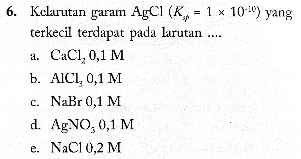 .... 6. Kelarutan garam AgCl (K,, = 1 10-10) yang terkecil terdapat pada larutan a. CaCl, 0,1 M b. AlCl3 0,1 M c. NaBr 0,1 M d. AgNO3 0,1 M e. NaCl 0,2 M 