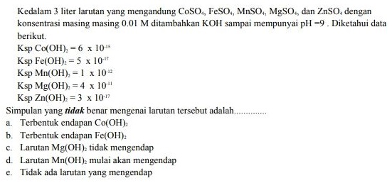 Kedalam 3 liter larutan yang mengandung CoSo., FeSO., MnSo., MgSO., dan ZnSO. dengan konsentrasi masing masing 0.01 M ditambahkan KOH sampai mempunyai pH=9. Diketahui data berikut Ksp Co(OH) = 6 x 10-45 Ksp Fe(OH)2 = 5 x 10" Ksp Mn(OH), = 1 x 10 Ksp Mg(OH) = 4 x 10" Ksp Zn(OH) = 3 x 10-17 Simpulan yang tidak benar mengenai larutan tersebut adalah. a. Terbentuk endapan Co(OH), b. Terbentuk endapan Fe(OH), c. Larutan Mg(OH), tidak mengendap d. Larutan Mn(OH), mulai akan mengendap e. Tidak ada larutan yang mengendap 