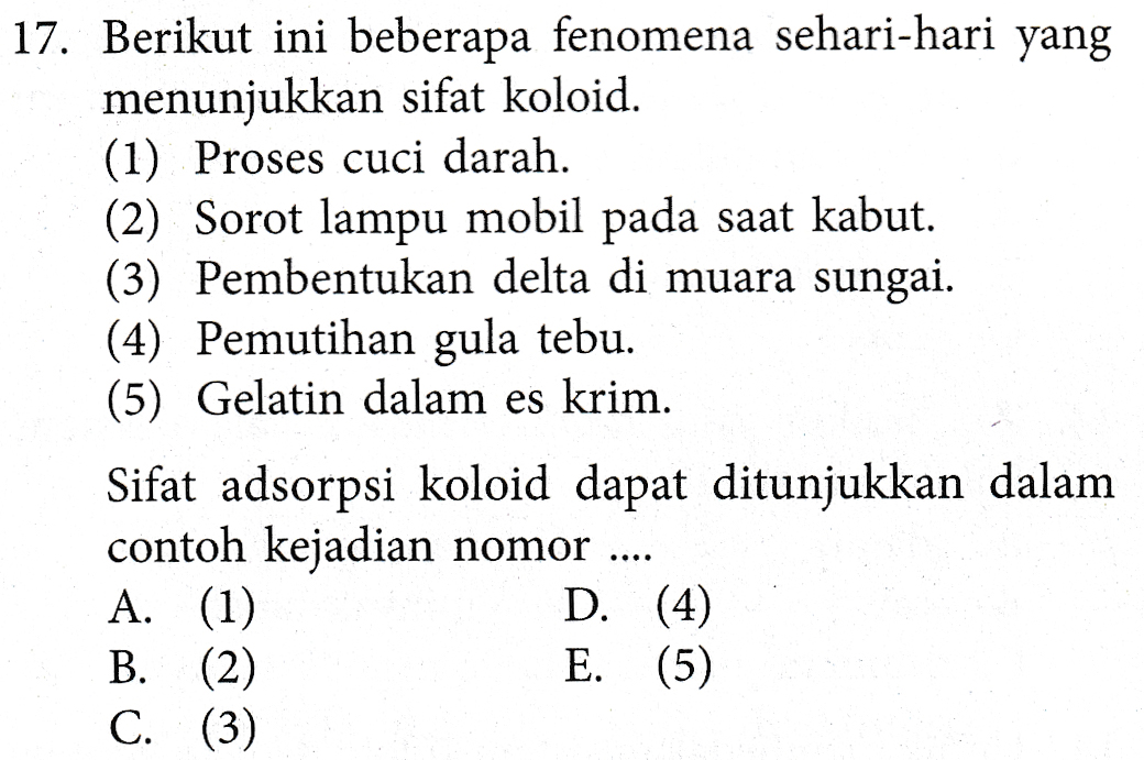 17. Berikut ini beberapa fenomena sehari-hari yang menunjukkan sifat koloid. (1) Proses cuci darah. (2) Sorot lampu mobil pada saat kabut. (3) Pembentukan delta di muara sungai. (4) Pemutihan gula tebu. (5) Gelatin dalam es krim. Sifat adsorpsi koloid dapat ditunjukkan dalam contoh kejadian nomor .... A. (1) D. (4) B. (2) E. (5) C. (3) 