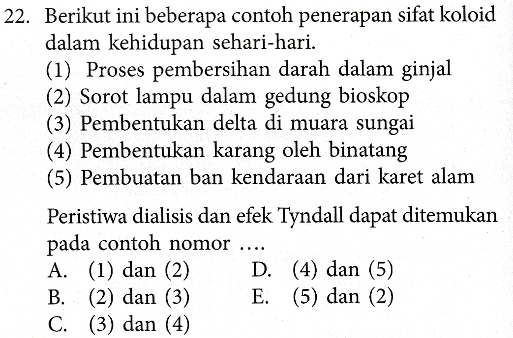 22. Berikut ini beberapa contoh penerapan sifat koloid dalam kehidupan sehari-hari. (1) Proses pembersihan darah dalam ginjal (2) Sorot lampu dalam gedung bioskop (3) Pembentukan delta di muara sungai (4) Pembentukan karang oleh binatang (5) Pembuatan ban kendaraan dari karet alam Peristiwa dialisis dan efek Tyndall dapat ditemukan pada contoh nomor A. (1) dan (2) D. (4) dan (5) B. (2) dan (3) E. (5) dan (2) C. (3) dan (4) 