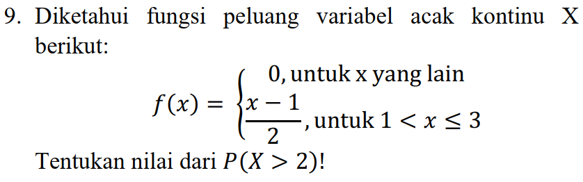 9. Diketahui fungsi peluang variabel acak kontinu X berikut: 0, untuk x yang lain f(x) = {x 1 untuk 1 < x < 3 2 Tentukan nilai dari P(X > 2)! 