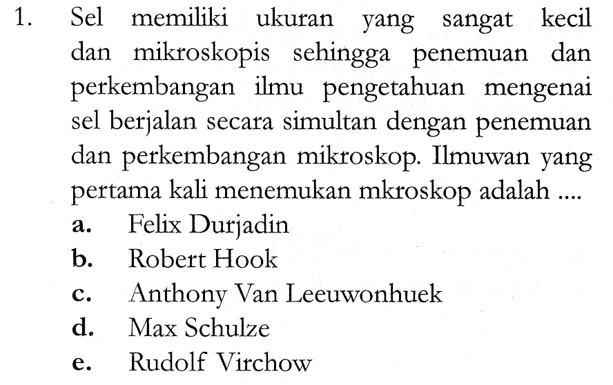 1 1. Sel memiliki ukuran yang sangat kecil dan mikroskopis sehingga penemuan dan perkembangan ilmu pengetahuan mengenai sel berjalan secara simultan dengan penemuan dan perkembangan mikroskop. Ilmuwan yang pertama kali menemukan mkroskop adalah .... Felix Durjadin b. Robert Hook Anthony Van Leeuwonhuek d. Max Schulze Rudolf Virchow a. C. e. 