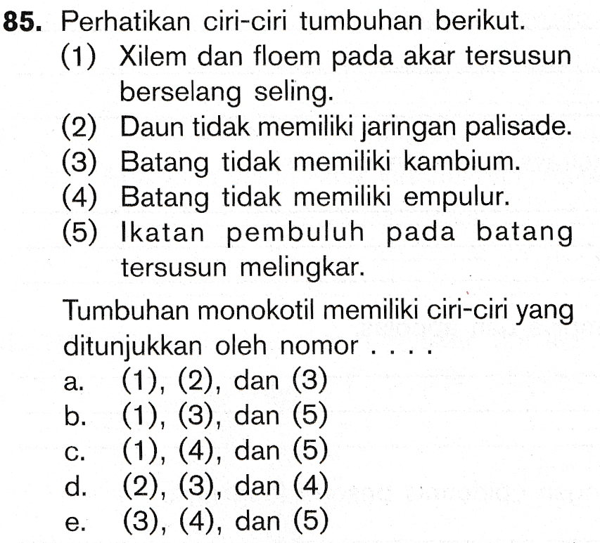 85. Perhatikan ciri-ciri tumbuhan berikut. (1) Xilem dan floem pada akar tersusun berselang seling. (2) Daun tidak memiliki jaringan palisade. (3) Batang tidak memiliki kambium. (4) Batang tidak memiliki empulur. (5) Ikatan pembuluh pada batang tersusun melingkar. Tumbuhan monokotil memiliki ciri-ciri yang ditunjukkan oleh nomor (1), (2), dan (3) . (1), (3), dan (5) (1), (4), dan (5) d. (2), (3), dan (4) (3), (4), dan (5) 