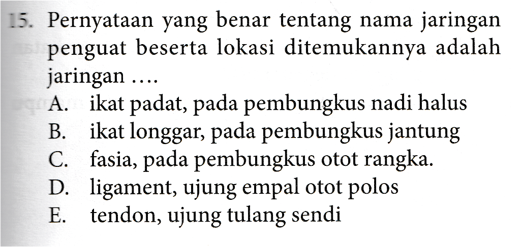 15. Pernyataan yang benar tentang nama jaringan penguat beserta lokasi ditemukannya adalah jaringan .... A. ikat padat, pada pembungkus nadi halus B. ikat longgar, pada pembungkus jantung fasia, pada pembungkus otot rangka. D. ligament, ujung empal otot polos E. tendon, ujung tulang sendi C. 
