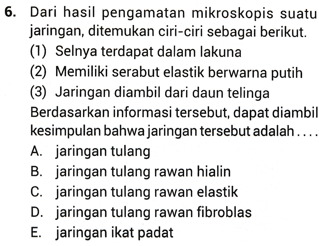 6. Dari hasil pengamatan mikroskopis suatu jaringan, ditemukan ciri-ciri sebagai berikut. (1) Selnya terdapat dalam lakuna (2) Memiliki serabut elastik berwarna putih (3) Jaringan diambil dari daun telinga Berdasarkan informasi tersebut, dapat diambil kesimpulan bahwa jaringan tersebut adalah .... A. jaringan tulang B. jaringan tulang rawan hialin C. jaringan tulang rawan elastik D. jaringan tulang rawan fibroblas E. jaringan ikat padat 