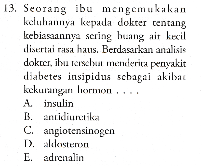 13. Seorang ibu mengemukakan keluhannya kepada dokter tentang kebiasaannya sering buang air kecil disertai rasa haus. Berdasarkan analisis dokter, ibu tersebut menderita penyakit diabetes insipidus sebagai akibat kekurangan hormon . A. insulin B. antidiuretika C. angiotensinogen D. aldosteron E. adrenalin 