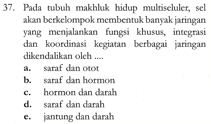 37. Pada tubuh makhluk hidup multiseluler, sel akan berkelompok membentuk banyak jaringan yang menjalankan fungsi khusus, integrasi dan koordinasi kegiatan berbagai jaringan dikendalikan oleh .... saraf dan otot b. saraf dan hormon hormon dan darah d. saraf dan darah jantung dan darah a. C. e. 
