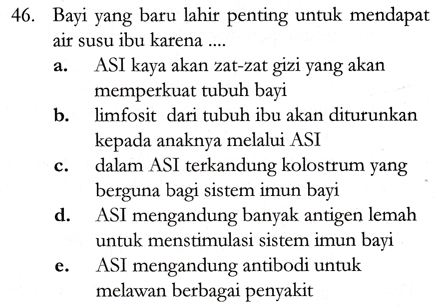 a. 46. Bayi yang baru lahir penting untuk mendapat air susu ibu karena .... ASI kaya akan zat-zat gizi yang akan memperkuat tubuh bayi b. limfosit dari tubuh ibu akan diturunkan kepada anaknya melalui ASI dalam ASI terkandung kolostrum yang berguna bagi sistem imun bayi d. ASI mengandung banyak antigen lemah untuk menstimulasi sistem imun bayi ASI mengandung antibodi untuk melawan berbagai penyakit C. e. 