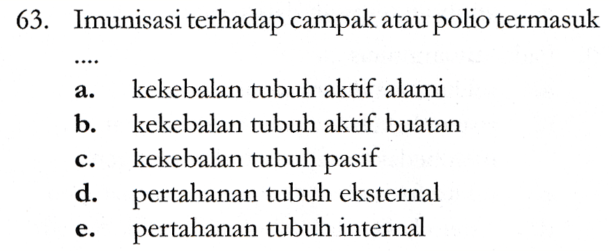 63. Imunisasi terhadap campak atau polio termasuk ; a. kekebalan tubuh aktif alami b. kekebalan tubuh aktif buatan kekebalan tubuh pasif d. pertahanan tubuh eksternal pertahanan tubuh internal 