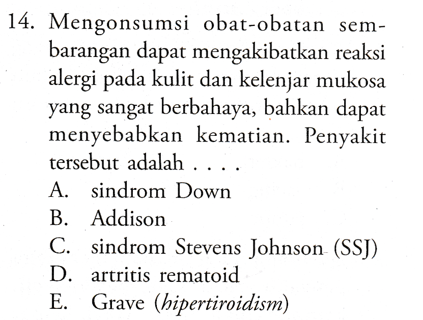 14. Mengonsumsi obat-obatan sem- barangan dapat mengakibatkan reaksi alergi pada kulit dan kelenjar mukosa yang sangat berbahaya, bahkan dapat menyebabkan kematian. Penyakit tersebut adalah ... A. sindrom Down B. Addison C. sindrom Stevens Johnson (SSJ) D. artritis rematoid E. Grave (hipertiroidism) 