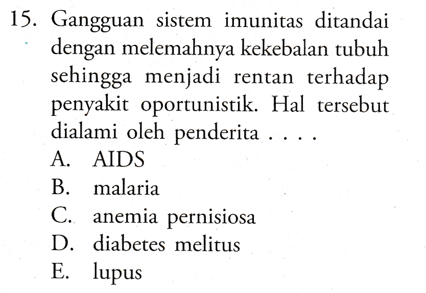 15. Gangguan sistem imunitas ditandai dengan melemahnya kekebalan tubuh sehingga menjadi rentan terhadap penyakit oportunistik. Hal tersebut dialami oleh penderita . A. AIDS B. malaria C. anemia pernisiosa D. diabetes melitus E. lupus 