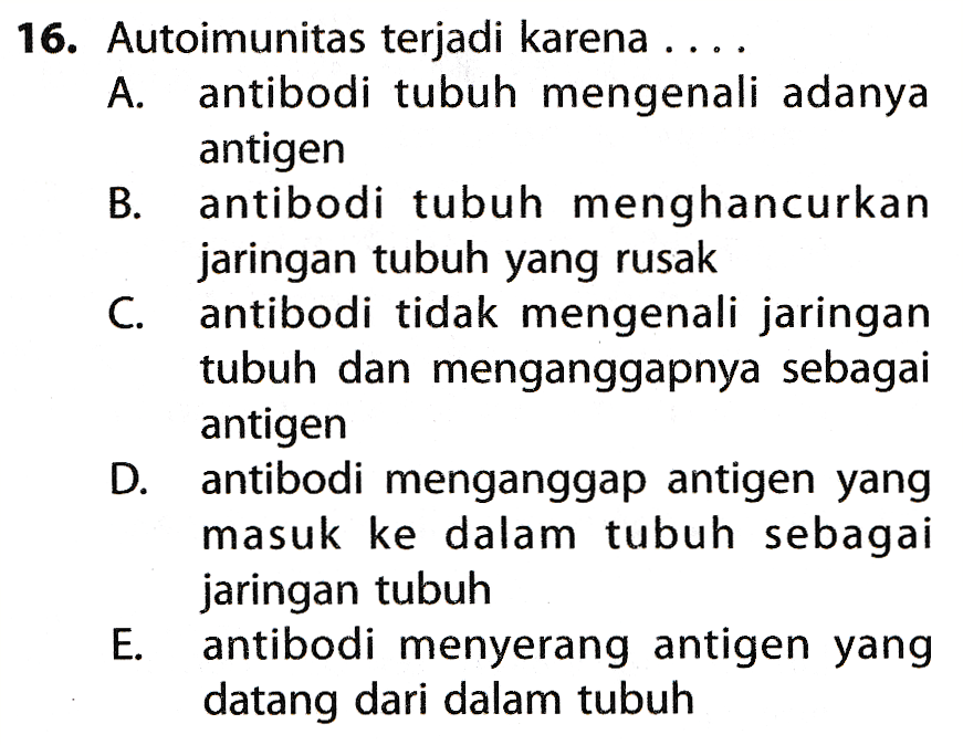 16. Autoimunitas terjadi karena ... A. antibodi tubuh mengenali adanya antigen B. antibodi tubuh menghancurkan jaringan tubuh yang rusak C. antibodi tidak mengenali jaringan tubuh dan menganggapnya sebagai antigen D. antibodi menganggap antigen yang masuk ke dalam tubuh sebagai jaringan tubuh E. antibodi menyerang antigen yang datang dari dalam tubuh 