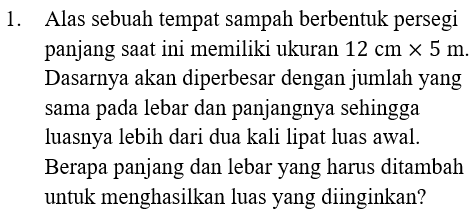 1. Alas sebuah tempat sampah berbentuk persegi panjang saat ini memiliki ukuran 12 cm x 5 m. Dasarnya akan diperbesar dengan jumlah yang sama pada lebar dan panjangnya sehingga luasnya lebih dari dua kali lipat luas awal. Berapa panjang dan lebar yang harus ditambah untuk menghasilkan luas yang diinginkan? 