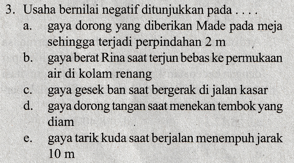.... a. 3. Usaha bernilai negatif ditunjukkan pada .. gaya dorong yang diberikan Made pada meja sehingga terjadi perpindahan 2 m b. gaya berat Rina saat terjun bebas ke permukaan air di kolam renang gaya gesek ban saat bergerak di jalan kasar d. gaya dorong tangan saat menekan tembok yang diam gaya tarik kuda saat berjalan menempuh jarak 10 m c. e . 