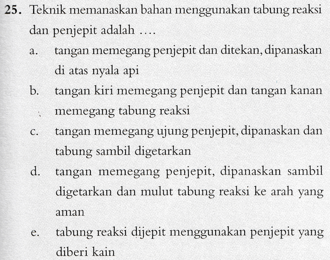 a. 25. Teknik memanaskan bahan menggunakan tabung reaksi dan penjepit adalah .... tangan memegang penjepit dan ditekan, dipanaskan di atas nyala api b. tangan kiri memegang penjepit dan tangan kanan • memegang tabung reaksi tangan memegang ujung penjepit, dipanaskan dan tabung sambil digetarkan d. tangan memegang penjepit, dipanaskan sambil digetarkan dan mulut tabung reaksi ke arah yang C. aman tabung reaksi dijepit menggunakan penjepit yang diberi kain 