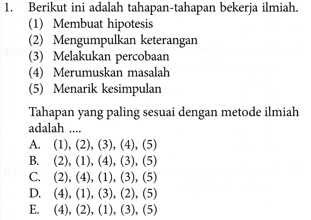 1. Berikut ini adalah tahapan-tahapan bekerja ilmiah. (1) Membuat hipotesis (2) Mengumpulkan keterangan (3) Melakukan percobaan (4) Merumuskan masalah (5) Menarik kesimpulan Tahapan yang paling sesuai dengan metode ilmiah adalah A. (1), (2), (3), (4), (5) B. (2), (1), (4), (3), (5) C. (2), (4), (1), (3), (5) D. (4), (1), (3), (2), (5) E. (4), (2), (1), (3), (5) .... 
