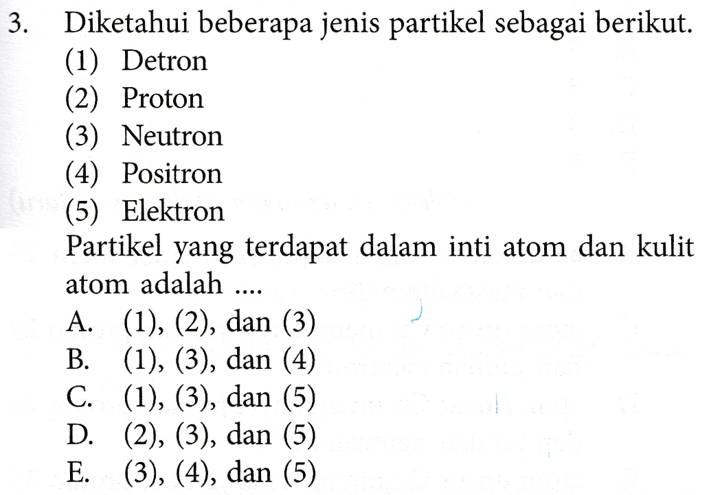 3. Diketahui beberapa jenis partikel sebagai berikut. (1) Detron (2) Proton (3) Neutron (4) Positron (5) Elektron Partikel yang terdapat dalam inti atom dan kulit atom adalah .... A. (1), (2), dan (3) B. (1), (3), dan (4) C. (1), (3), dan (5) D. (2), (3), dan (5) E. (3), (4), dan (5) 
