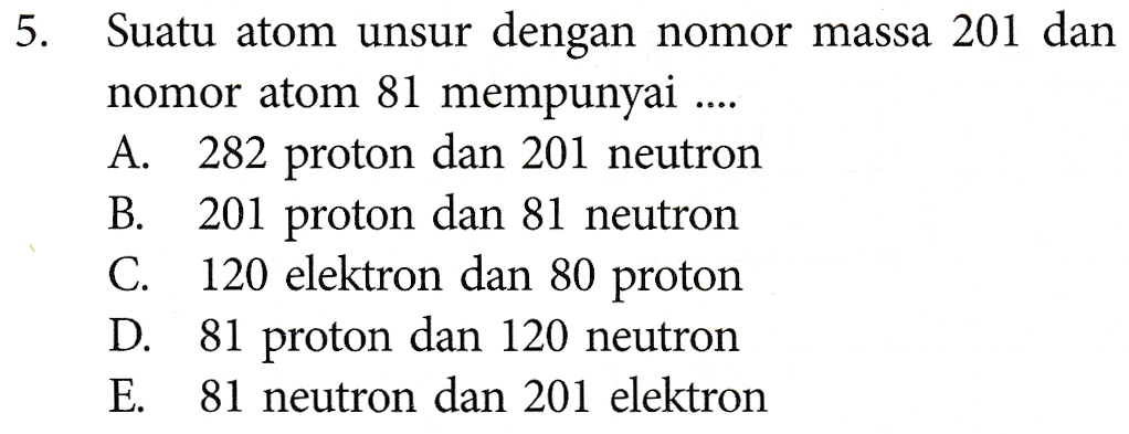 5. Suatu atom unsur dengan nomor massa 201 dan nomor atom 81 mempunyai ... A. 282 proton dan 201 neutron B. 201 proton dan 81 neutron C. 120 elektron dan 80 proton D. 81 proton dan 120 neutron E. 81 neutron dan 201 elektron 