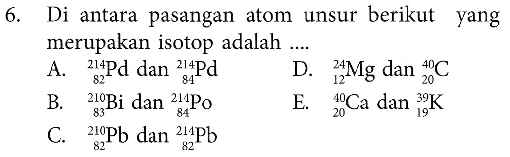 6. Di antara pasangan atom unsur berikut yang merupakan isotop adalah A. 214Pd dan 214Pd D. 24Mg dan 40C B. 210Bi dan 214Po E. 40 Ca dan 39K C. 219Pb dan 214Pb 82 84 20 83 84 20 19 82 82 